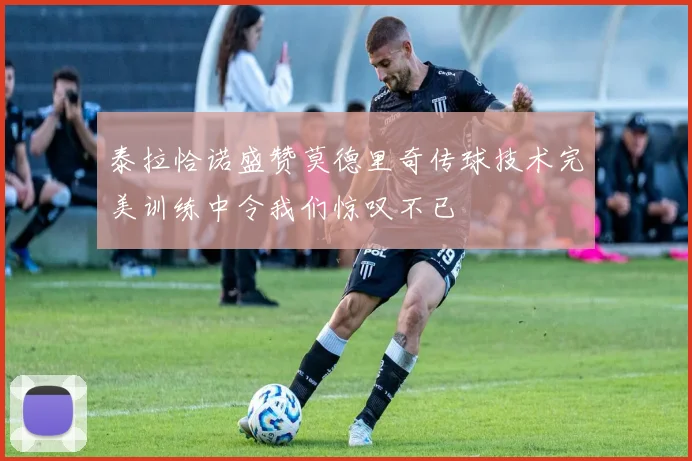 泰拉恰诺盛赞莫德里奇传球技术完美训练中令我们惊叹不已