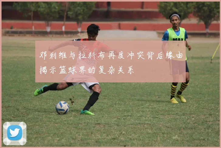 邓利维与拉科布再度冲突背后缘由揭示篮球界的复杂关系