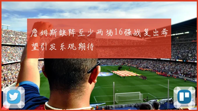 詹姆斯缺阵至少两场16强战复出希望引发乐观期待
