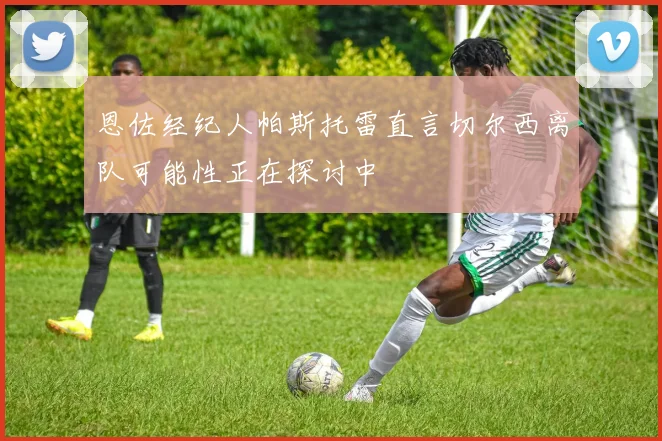 恩佐经纪人帕斯托雷直言切尔西离队可能性正在探讨中