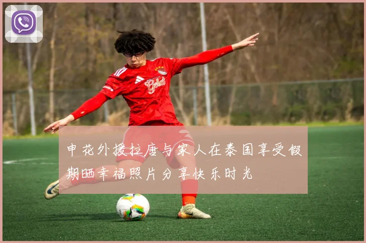 申花外援拉唐与家人在泰国享受假期晒幸福照片分享快乐时光