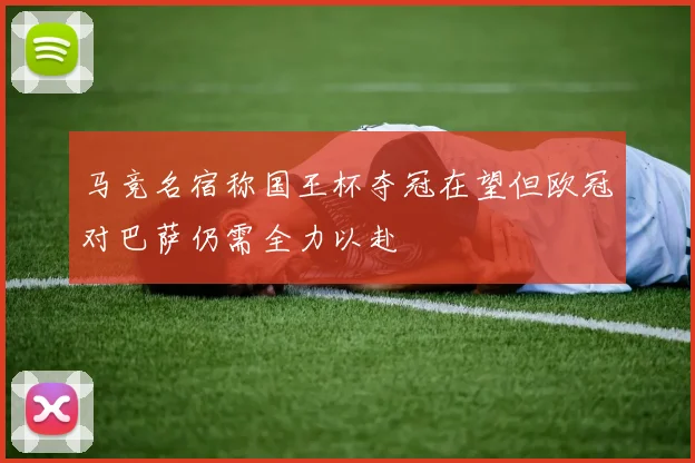 马竞名宿称国王杯夺冠在望但欧冠对巴萨仍需全力以赴