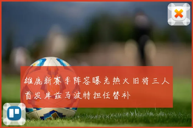 雄鹿新赛季阵容曝光热火旧将三人首发库兹马波特担任替补