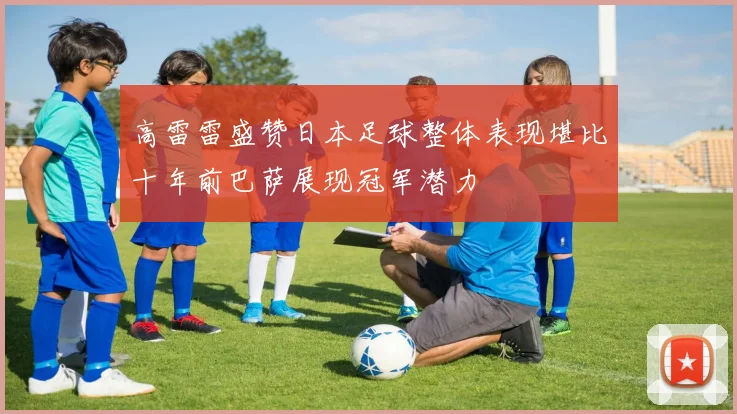 高雷雷盛赞日本足球整体表现堪比十年前巴萨展现冠军潜力