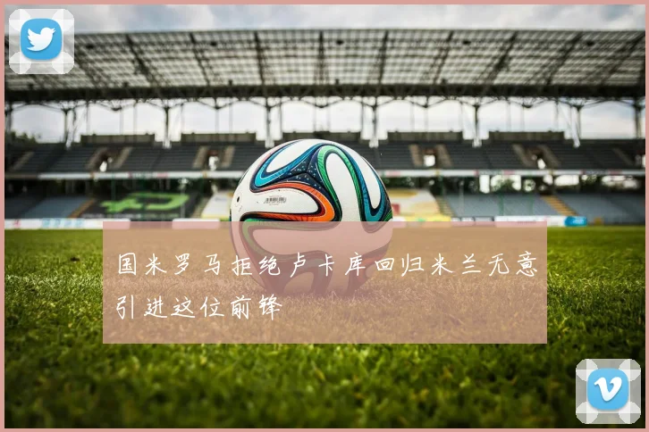 国米罗马拒绝卢卡库回归米兰无意引进这位前锋