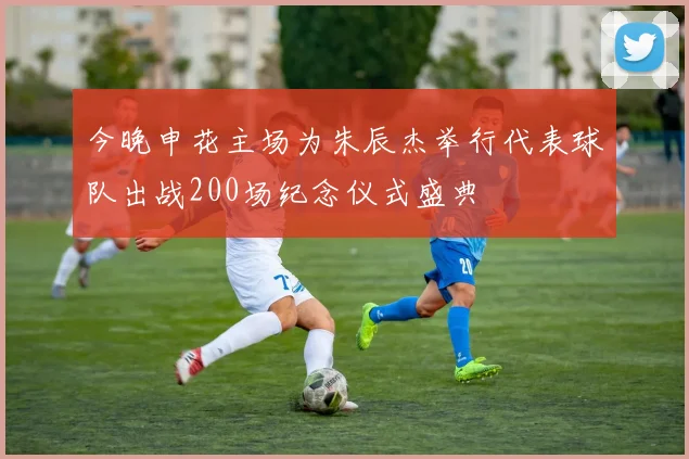 今晚申花主场为朱辰杰举行代表球队出战200场纪念仪式盛典