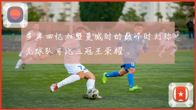 多库回忆加盟曼城时的巅峰时刻称无球队可比三冠王荣耀