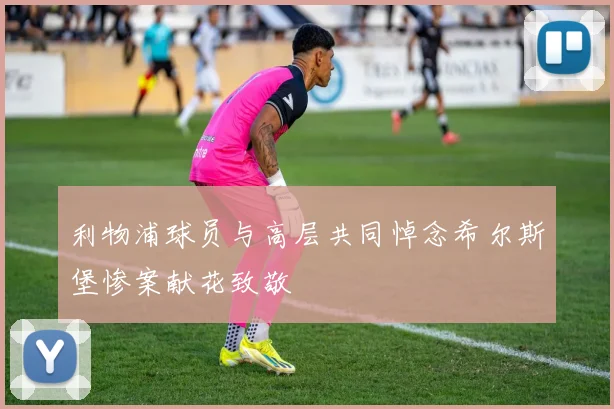 利物浦球员与高层共同悼念希尔斯堡惨案献花致敬