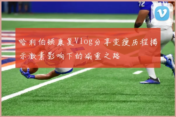 哈利伯顿康复Vlog分享变瘦历程揭示激素影响下的减重之路
