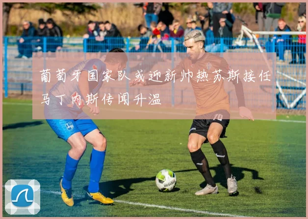 葡萄牙国家队或迎新帅热苏斯接任马丁内斯传闻升温