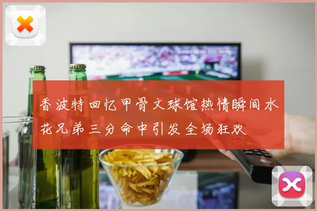 香波特回忆甲骨文球馆热情瞬间水花兄弟三分命中引发全场狂欢