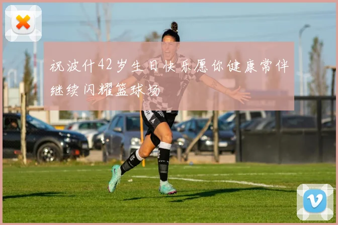 祝波什42岁生日快乐愿你健康常伴继续闪耀篮球场