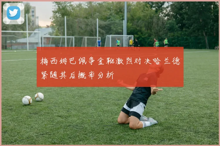梅西姆巴佩争金靴激烈对决哈兰德紧随其后概率分析
