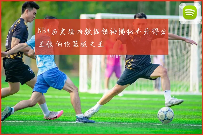 NBA历史场均数据领袖揭秘乔丹得分王张伯伦篮板之王