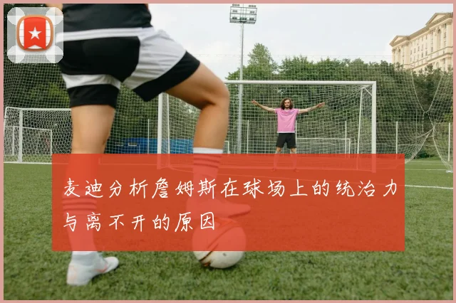 麦迪分析詹姆斯在球场上的统治力与离不开的原因