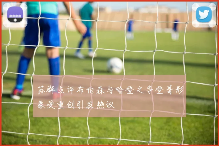 苏群点评布伦森与哈登之争登哥形象受重创引发热议