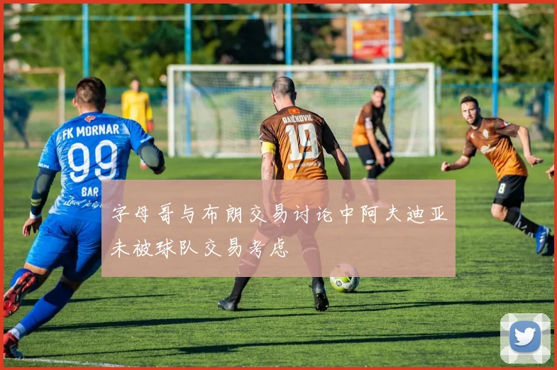 字母哥与布朗交易讨论中阿夫迪亚未被球队交易考虑