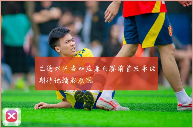 兰德尔兴奋回应康利赛前首发承诺期待他精彩表现