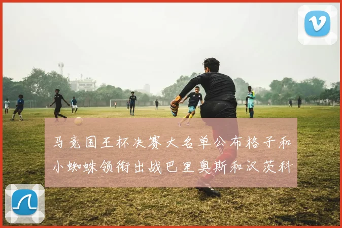 马竞国王杯决赛大名单公布格子和小蜘蛛领衔出战巴里奥斯和汉茨科在列