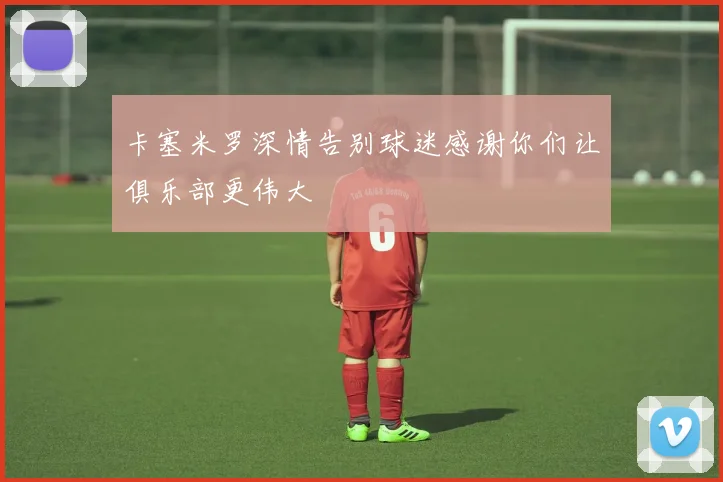 卡塞米罗深情告别球迷感谢你们让俱乐部更伟大