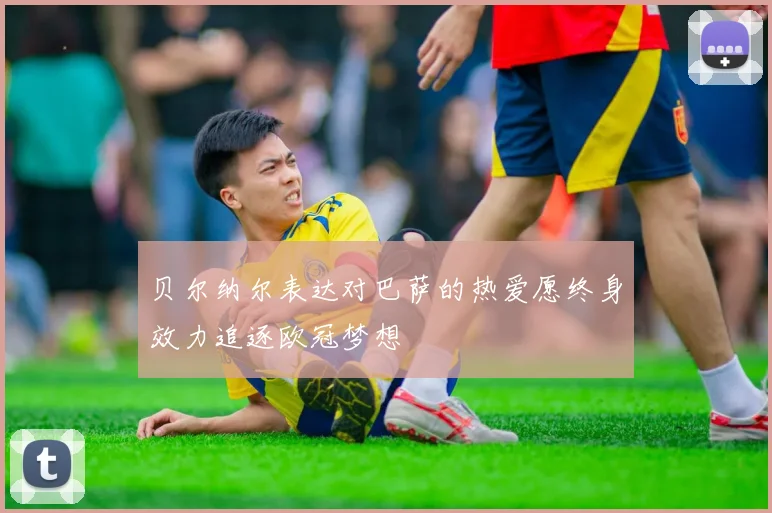 贝尔纳尔表达对巴萨的热爱愿终身效力追逐欧冠梦想
