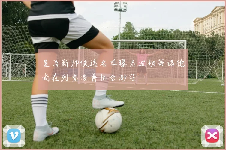 皇马新帅候选名单曝光波切蒂诺德尚在列克洛普机会渺茫
