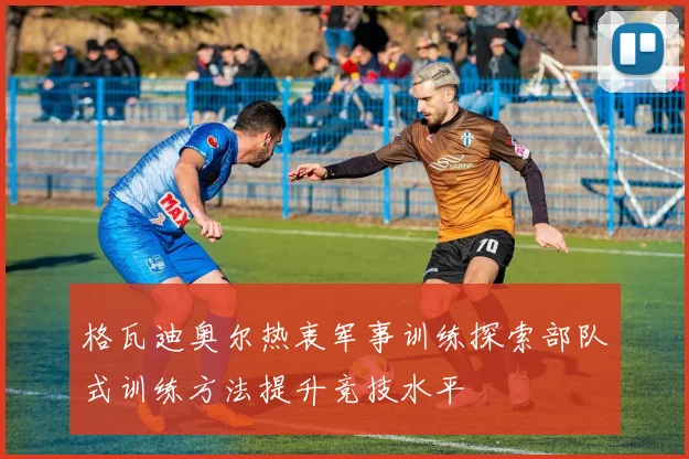 格瓦迪奥尔热衷军事训练探索部队式训练方法提升竞技水平