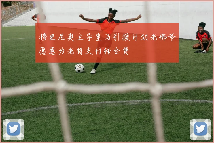 穆里尼奥主导皇马引援计划老佛爷愿意为老将支付转会费