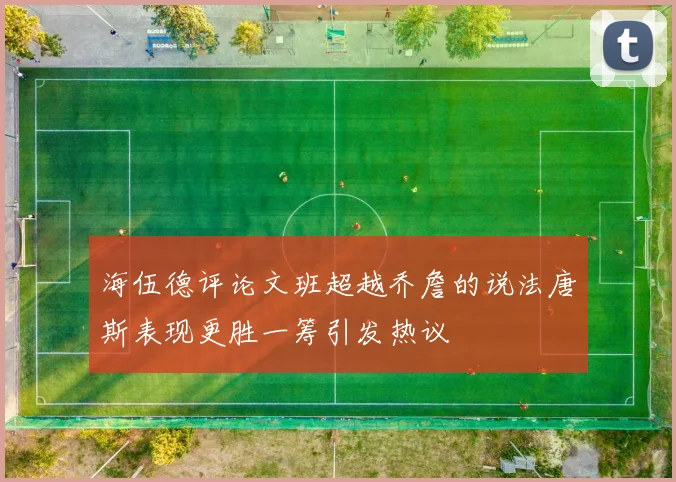 海伍德评论文班超越乔詹的说法唐斯表现更胜一筹引发热议