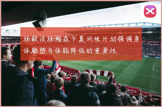 杨毅谈杨瀚森今夏训练计划强调身体雕塑与体脂降低的重要性